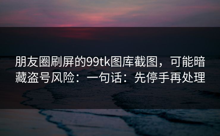 朋友圈刷屏的99tk图库截图，可能暗藏盗号风险：一句话：先停手再处理