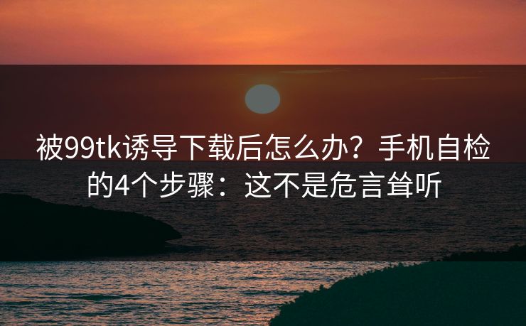 被99tk诱导下载后怎么办？手机自检的4个步骤：这不是危言耸听