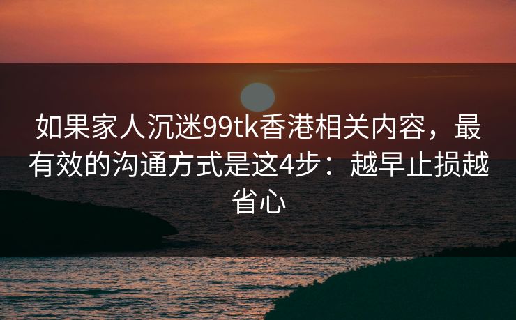 如果家人沉迷99tk香港相关内容，最有效的沟通方式是这4步：越早止损越省心