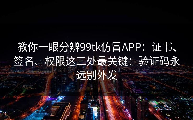 教你一眼分辨99tk仿冒APP：证书、签名、权限这三处最关键：验证码永远别外发