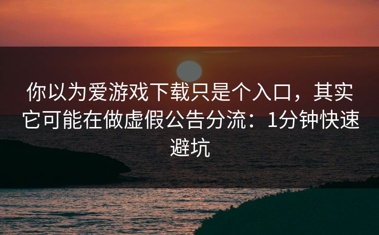 你以为爱游戏下载只是个入口，其实它可能在做虚假公告分流：1分钟快速避坑