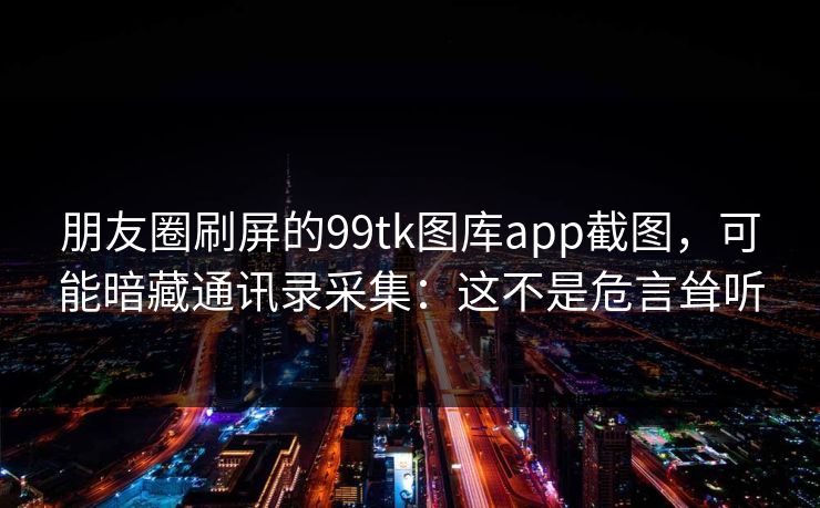朋友圈刷屏的99tk图库app截图，可能暗藏通讯录采集：这不是危言耸听