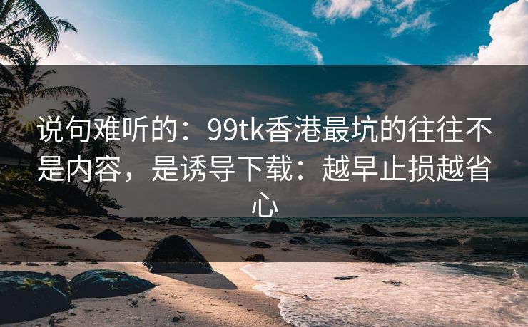 说句难听的：99tk香港最坑的往往不是内容，是诱导下载：越早止损越省心