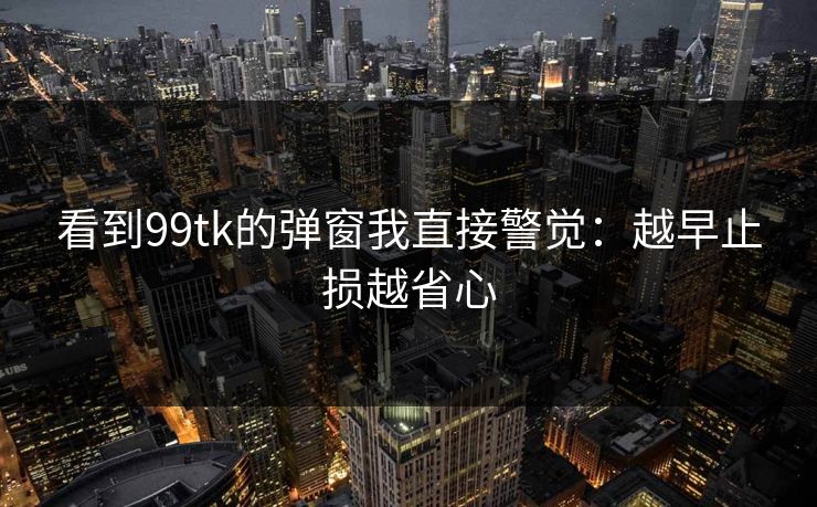 看到99tk的弹窗我直接警觉：越早止损越省心