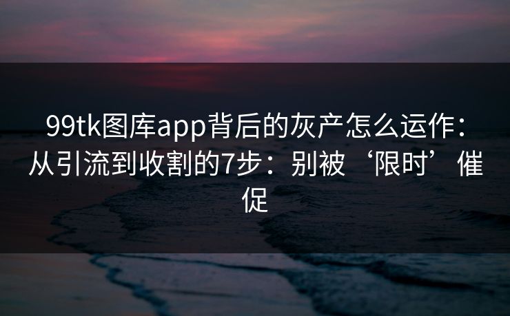 99tk图库app背后的灰产怎么运作：从引流到收割的7步：别被‘限时’催促