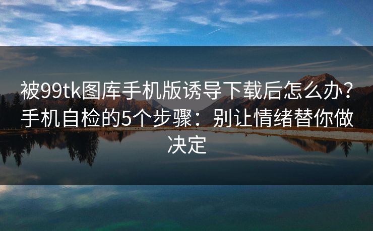 被99tk图库手机版诱导下载后怎么办？手机自检的5个步骤：别让情绪替你做决定