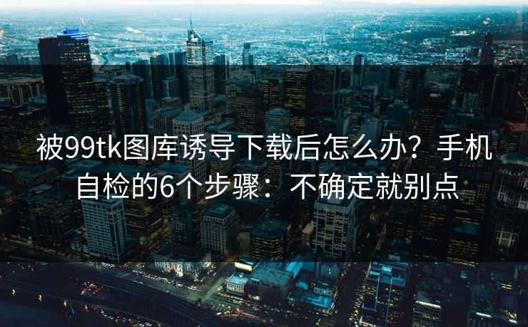 被99tk图库诱导下载后怎么办？手机自检的6个步骤：不确定就别点