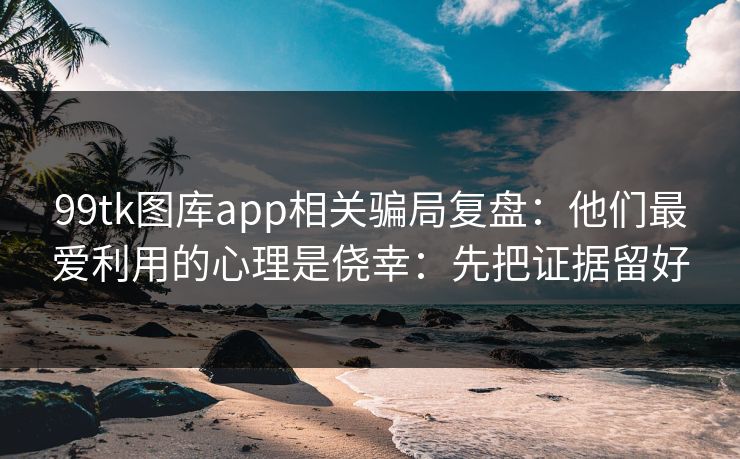 99tk图库app相关骗局复盘：他们最爱利用的心理是侥幸：先把证据留好