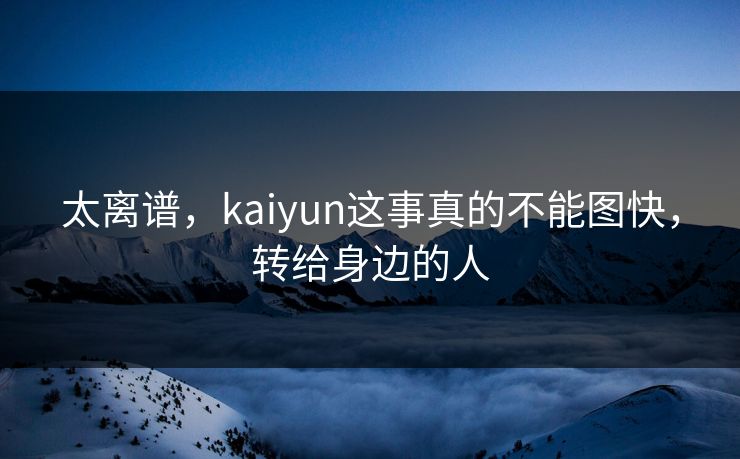 太离谱，kaiyun这事真的不能图快，转给身边的人