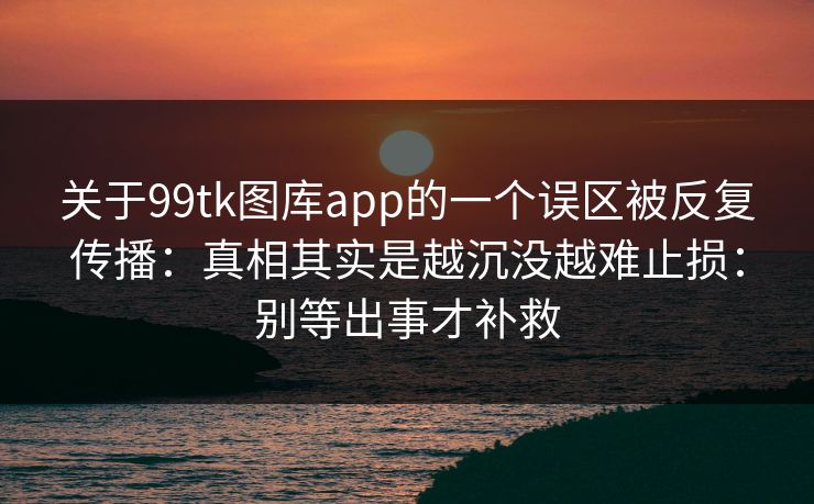 关于99tk图库app的一个误区被反复传播：真相其实是越沉没越难止损：别等出事才补救