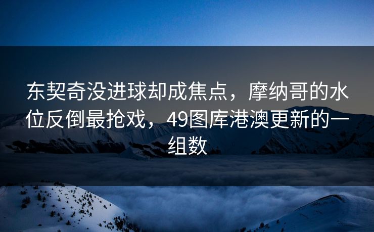 东契奇没进球却成焦点，摩纳哥的水位反倒最抢戏，49图库港澳更新的一组数