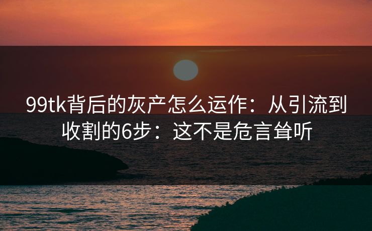 99tk背后的灰产怎么运作：从引流到收割的6步：这不是危言耸听