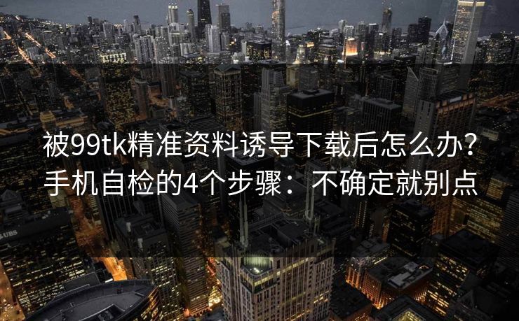 被99tk精准资料诱导下载后怎么办？手机自检的4个步骤：不确定就别点