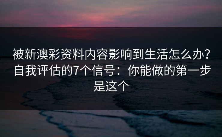 被新澳彩资料内容影响到生活怎么办？自我评估的7个信号：你能做的第一步是这个