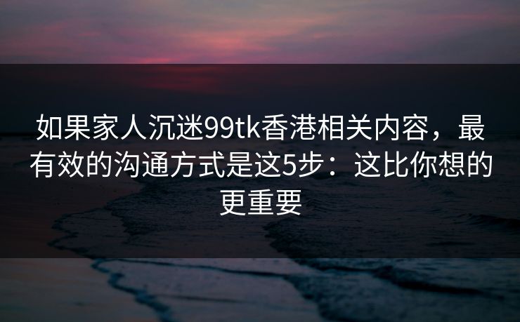 如果家人沉迷99tk香港相关内容，最有效的沟通方式是这5步：这比你想的更重要