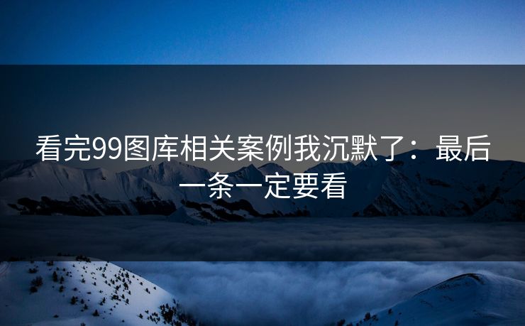 看完99图库相关案例我沉默了：最后一条一定要看
