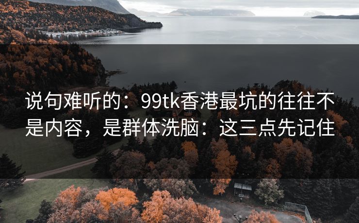 说句难听的：99tk香港最坑的往往不是内容，是群体洗脑：这三点先记住