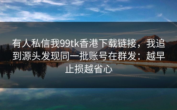 有人私信我99tk香港下载链接，我追到源头发现同一批账号在群发：越早止损越省心