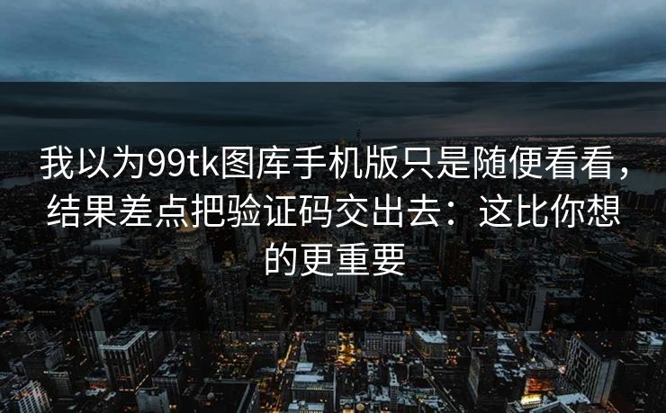 我以为99tk图库手机版只是随便看看，结果差点把验证码交出去：这比你想的更重要