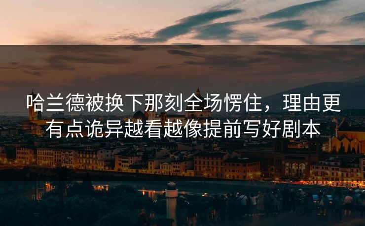 哈兰德被换下那刻全场愣住，理由更有点诡异越看越像提前写好剧本