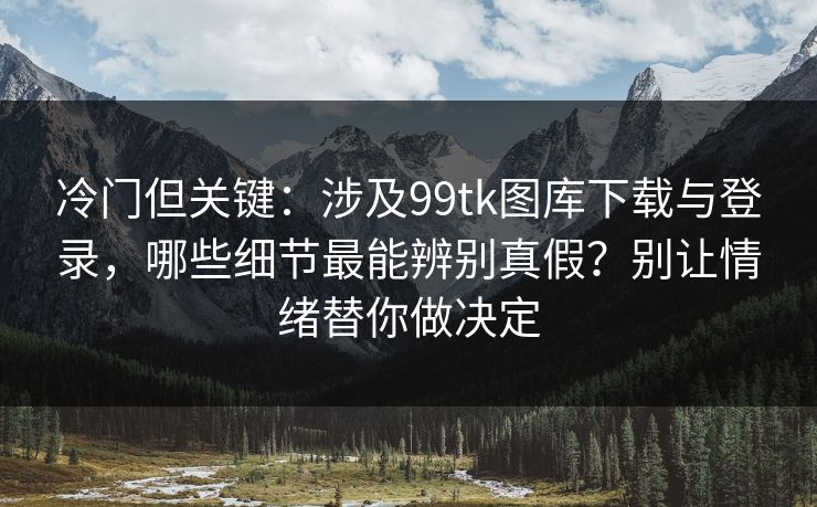 冷门但关键：涉及99tk图库下载与登录，哪些细节最能辨别真假？别让情绪替你做决定