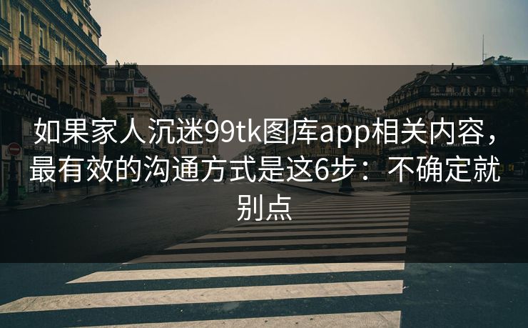 如果家人沉迷99tk图库app相关内容，最有效的沟通方式是这6步：不确定就别点