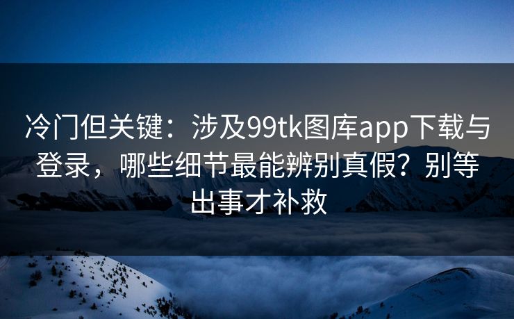 冷门但关键：涉及99tk图库app下载与登录，哪些细节最能辨别真假？别等出事才补救