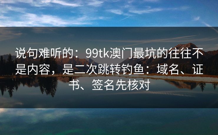 说句难听的：99tk澳门最坑的往往不是内容，是二次跳转钓鱼：域名、证书、签名先核对