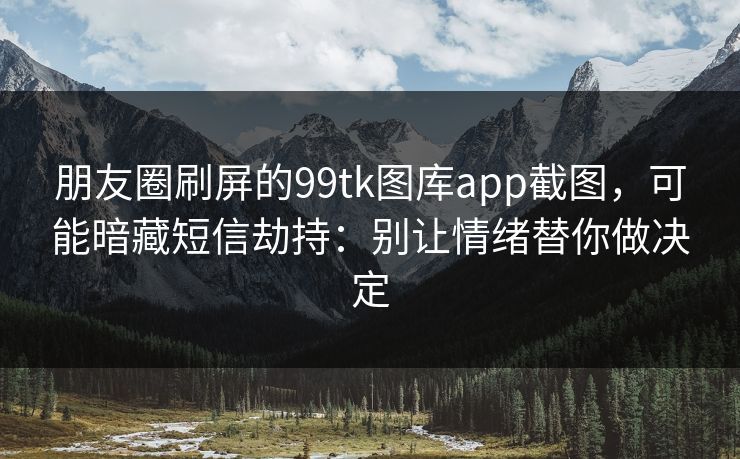 朋友圈刷屏的99tk图库app截图，可能暗藏短信劫持：别让情绪替你做决定