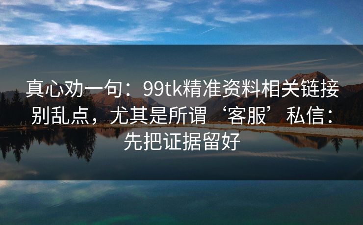 真心劝一句：99tk精准资料相关链接别乱点，尤其是所谓‘客服’私信：先把证据留好